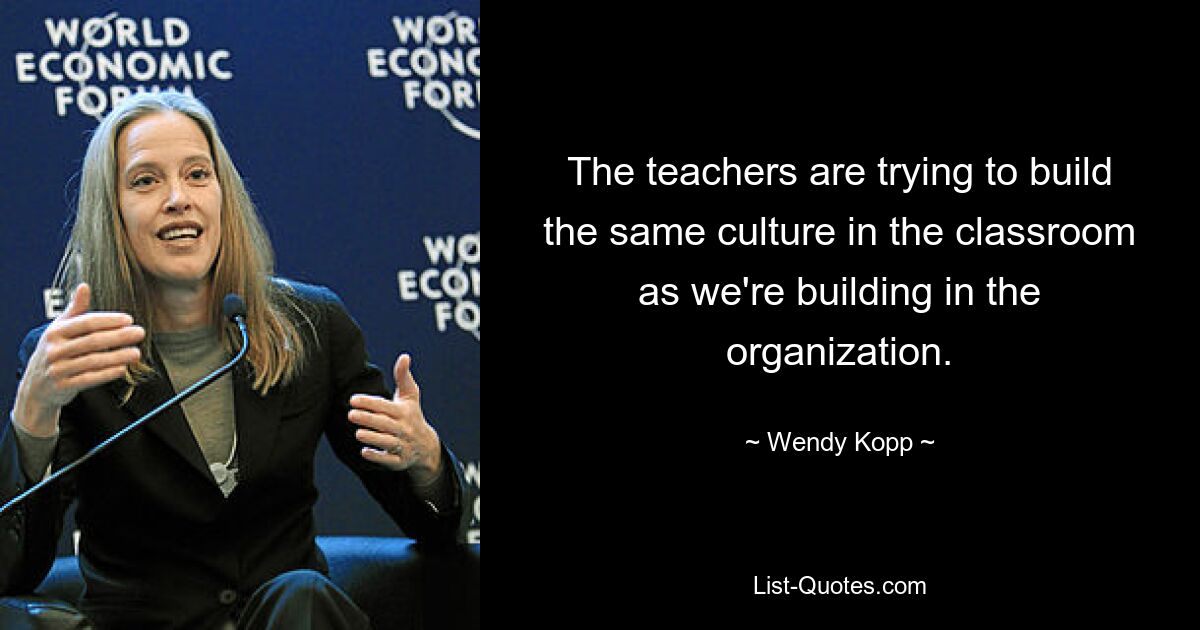 The teachers are trying to build the same culture in the classroom as we're building in the organization. — © Wendy Kopp