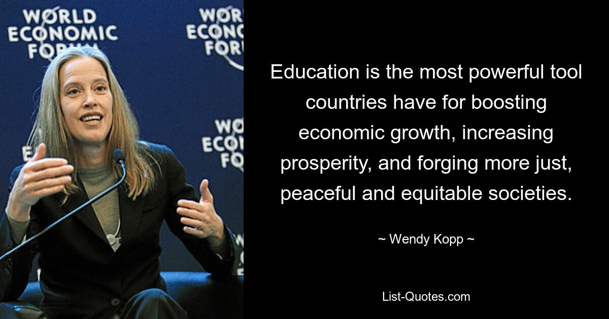 Education is the most powerful tool countries have for boosting economic growth, increasing prosperity, and forging more just, peaceful and equitable societies. — © Wendy Kopp