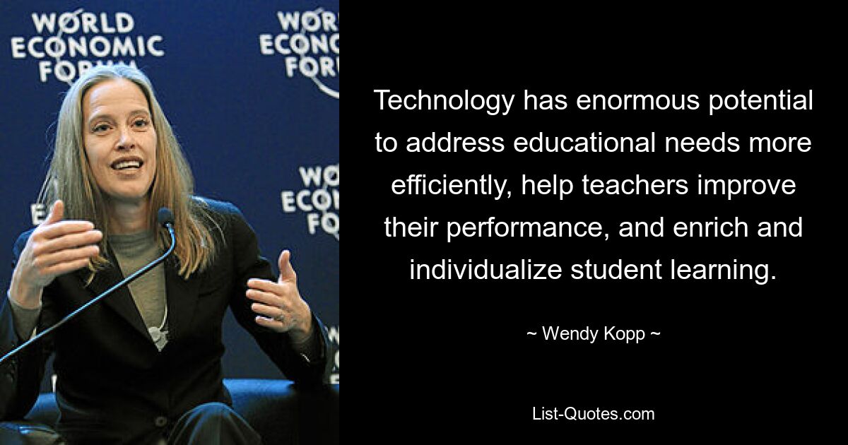 Technology has enormous potential to address educational needs more efficiently, help teachers improve their performance, and enrich and individualize student learning. — © Wendy Kopp