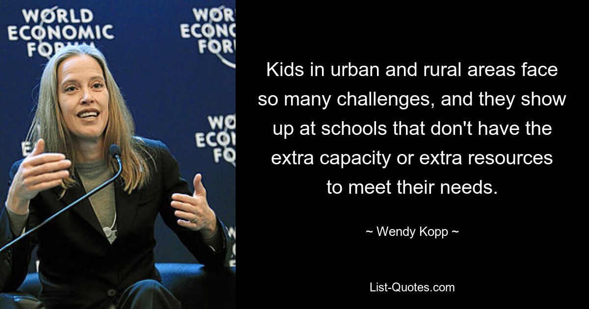 Kids in urban and rural areas face so many challenges, and they show up at schools that don't have the extra capacity or extra resources to meet their needs. — © Wendy Kopp