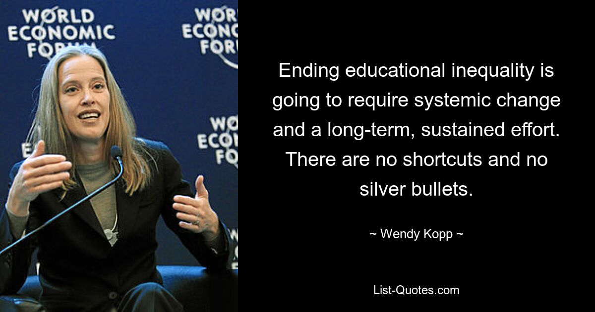 Ending educational inequality is going to require systemic change and a long-term, sustained effort. There are no shortcuts and no silver bullets. — © Wendy Kopp