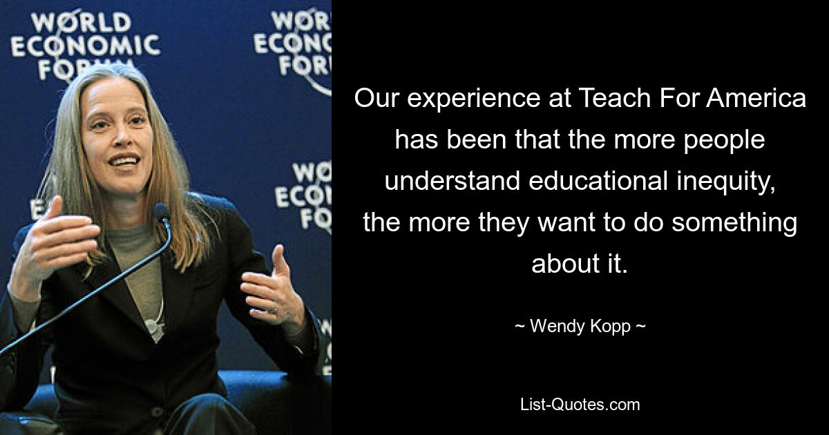 Our experience at Teach For America has been that the more people understand educational inequity, the more they want to do something about it. — © Wendy Kopp