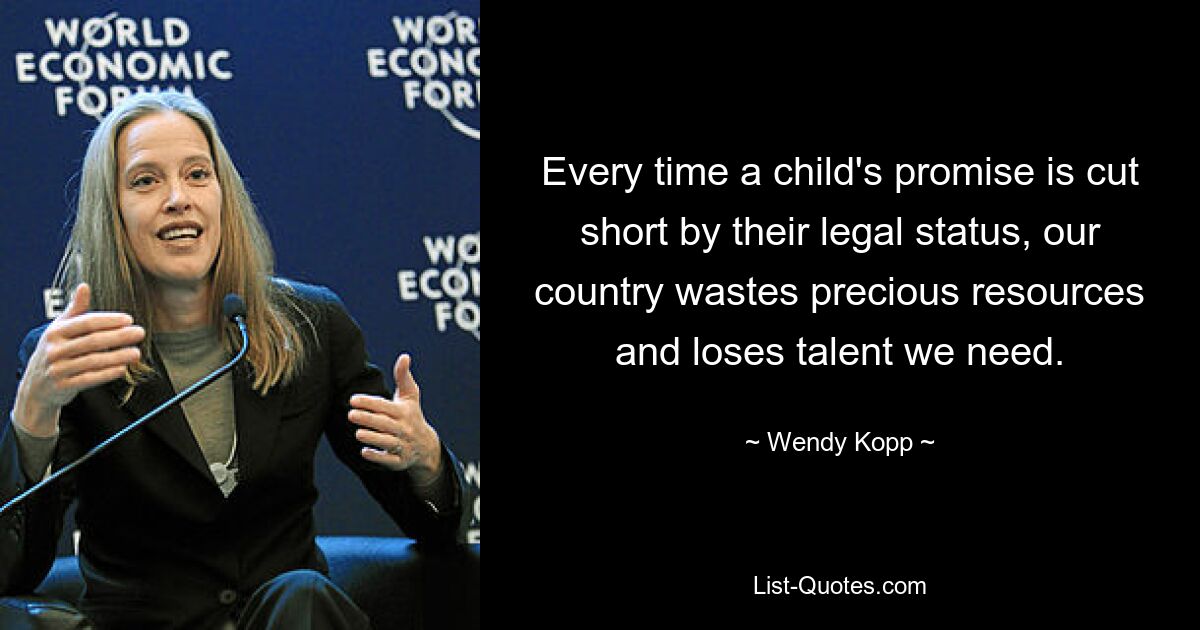 Every time a child's promise is cut short by their legal status, our country wastes precious resources and loses talent we need. — © Wendy Kopp