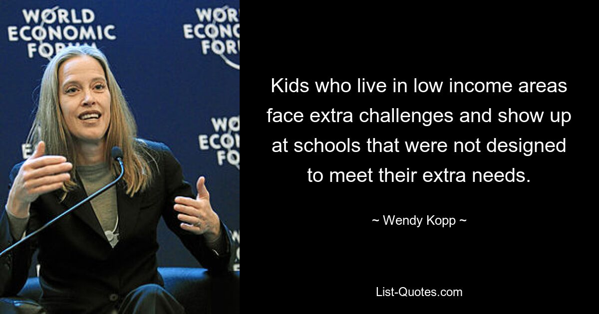 Kids who live in low income areas face extra challenges and show up at schools that were not designed to meet their extra needs. — © Wendy Kopp