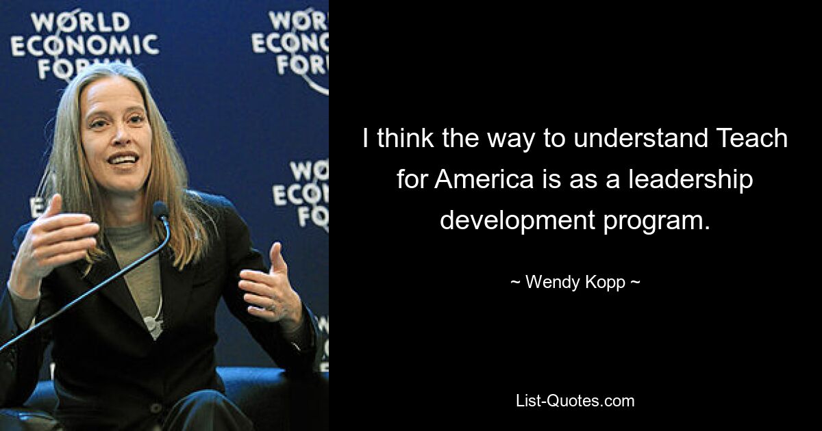 I think the way to understand Teach for America is as a leadership development program. — © Wendy Kopp