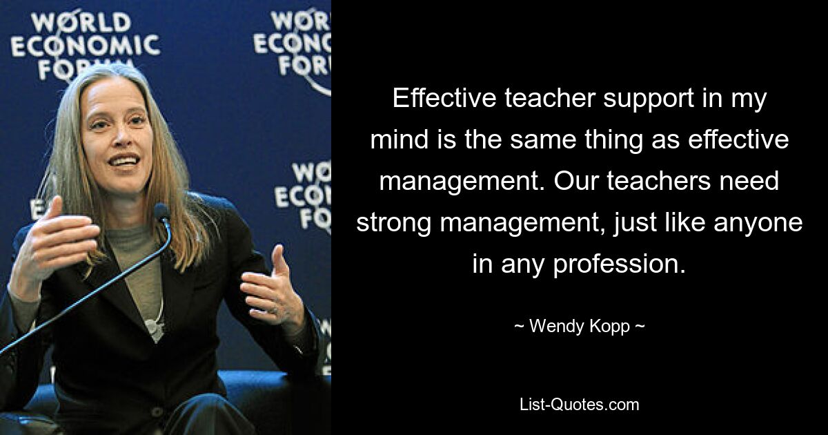 Effective teacher support in my mind is the same thing as effective management. Our teachers need strong management, just like anyone in any profession. — © Wendy Kopp