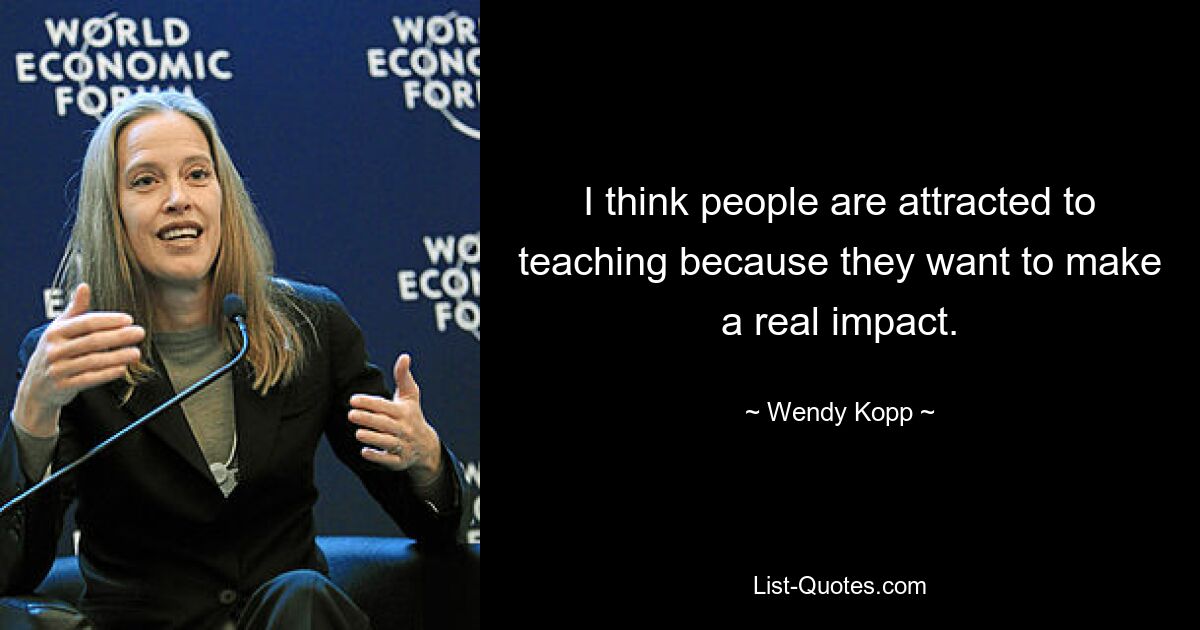 I think people are attracted to teaching because they want to make a real impact. — © Wendy Kopp