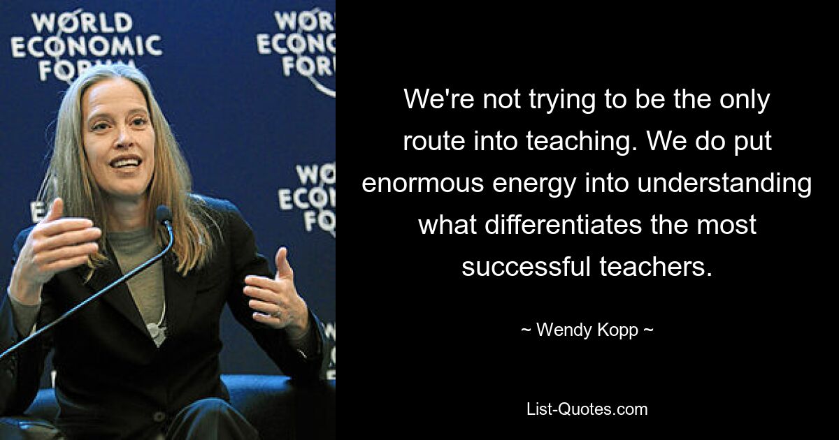 We're not trying to be the only route into teaching. We do put enormous energy into understanding what differentiates the most successful teachers. — © Wendy Kopp