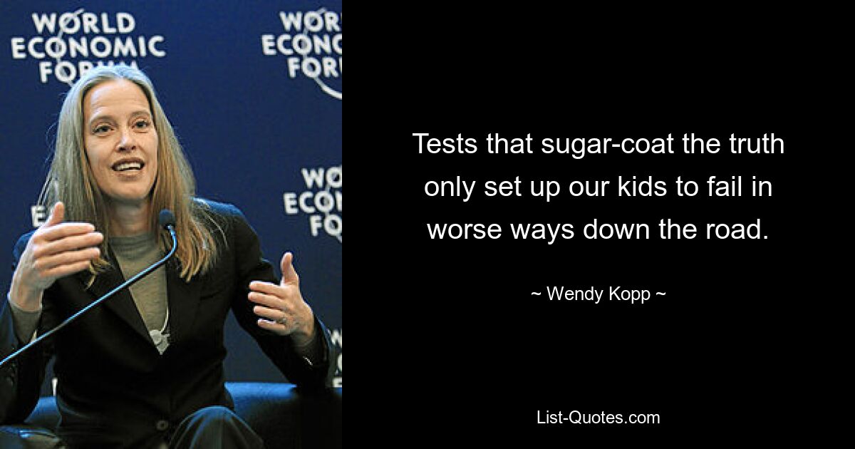 Tests that sugar-coat the truth only set up our kids to fail in worse ways down the road. — © Wendy Kopp