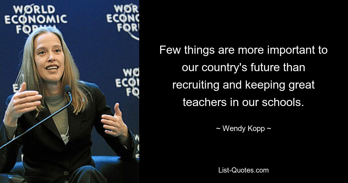 Few things are more important to our country's future than recruiting and keeping great teachers in our schools. — © Wendy Kopp