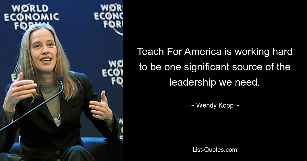 Teach For America is working hard to be one significant source of the leadership we need. — © Wendy Kopp