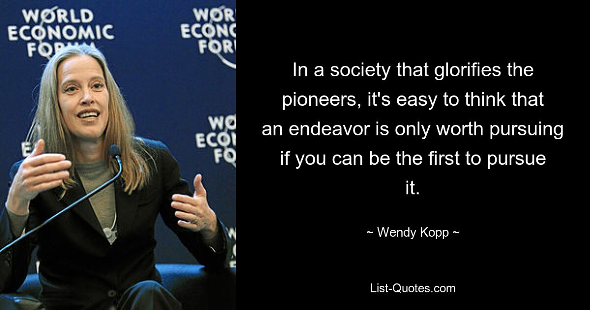 In a society that glorifies the pioneers, it's easy to think that an endeavor is only worth pursuing if you can be the first to pursue it. — © Wendy Kopp