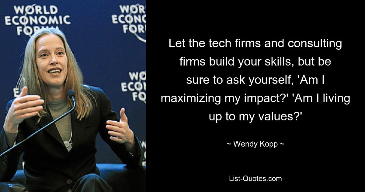 Let the tech firms and consulting firms build your skills, but be sure to ask yourself, 'Am I maximizing my impact?' 'Am I living up to my values?' — © Wendy Kopp