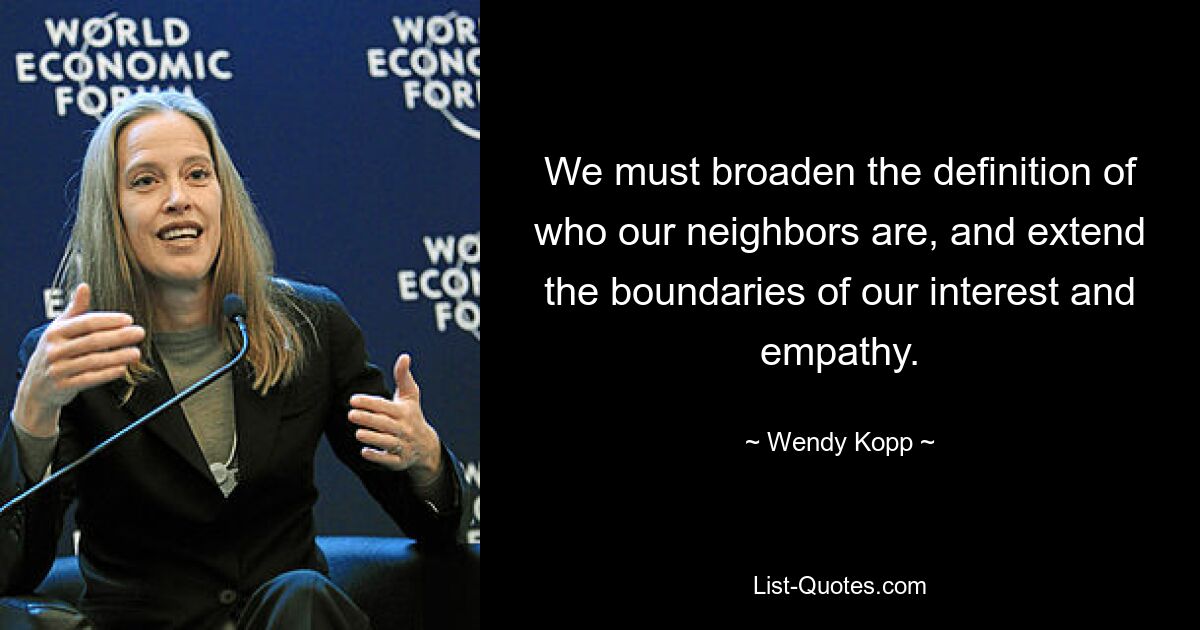 We must broaden the definition of who our neighbors are, and extend the boundaries of our interest and empathy. — © Wendy Kopp