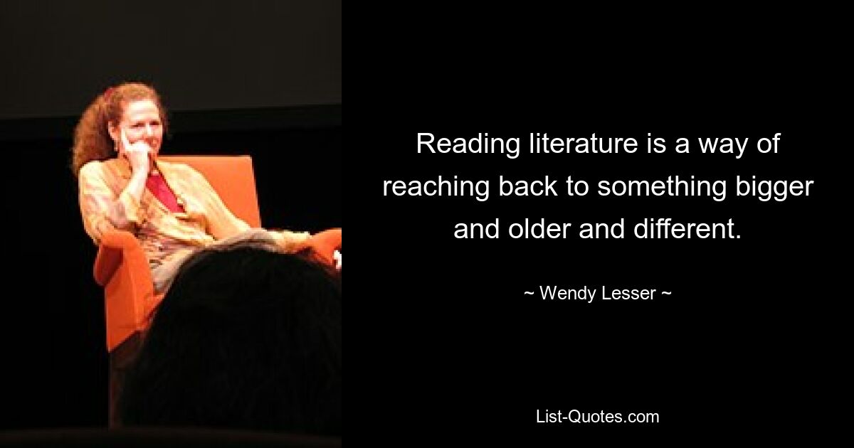 Reading literature is a way of reaching back to something bigger and older and different. — © Wendy Lesser