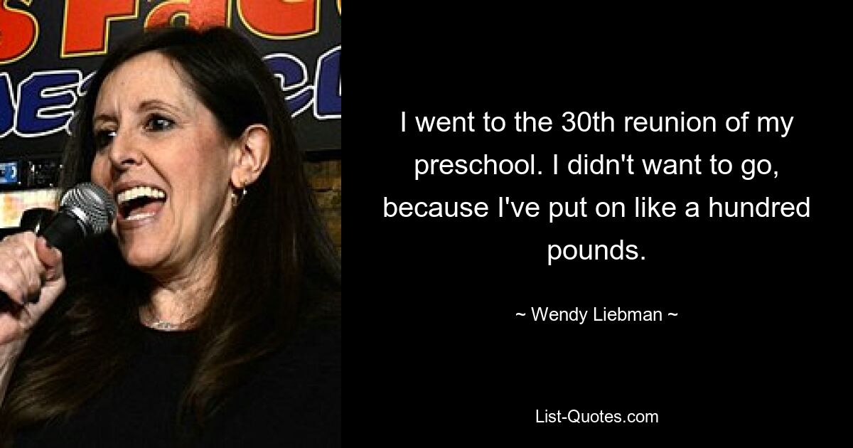 I went to the 30th reunion of my preschool. I didn't want to go, because I've put on like a hundred pounds. — © Wendy Liebman