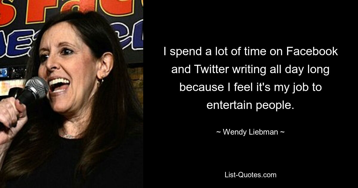 I spend a lot of time on Facebook and Twitter writing all day long because I feel it's my job to entertain people. — © Wendy Liebman