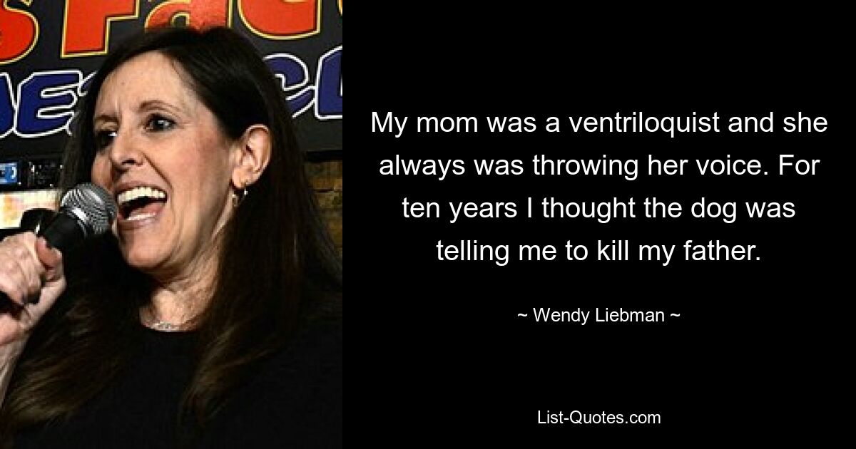 My mom was a ventriloquist and she always was throwing her voice. For ten years I thought the dog was telling me to kill my father. — © Wendy Liebman