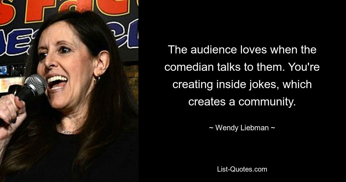 The audience loves when the comedian talks to them. You're creating inside jokes, which creates a community. — © Wendy Liebman