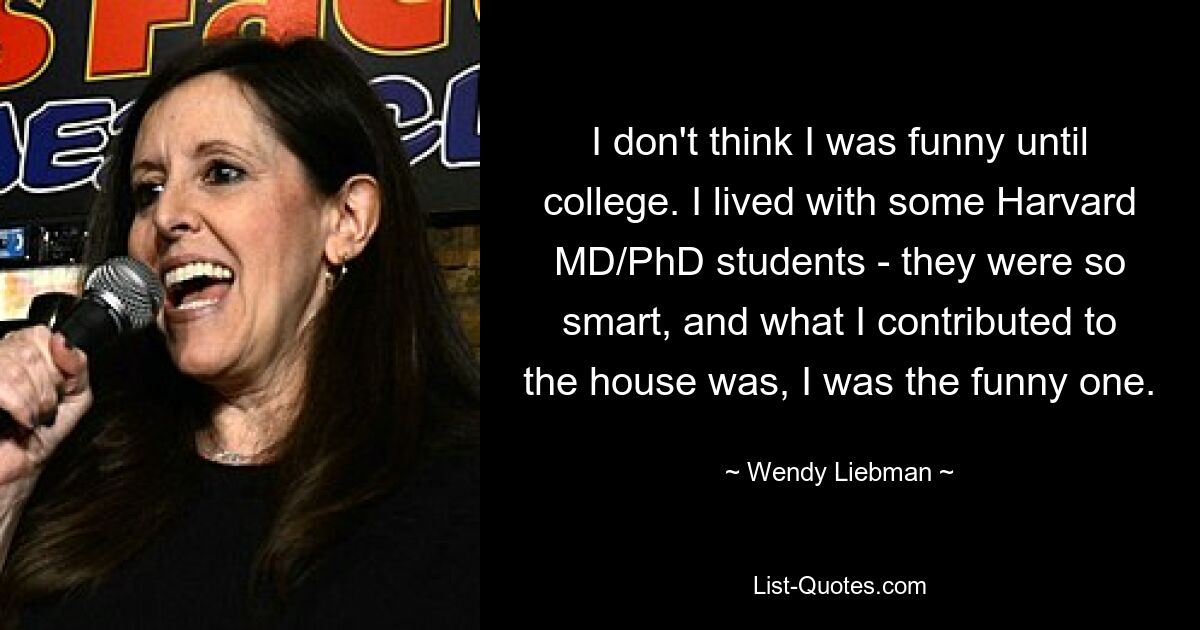 I don't think I was funny until college. I lived with some Harvard MD/PhD students - they were so smart, and what I contributed to the house was, I was the funny one. — © Wendy Liebman