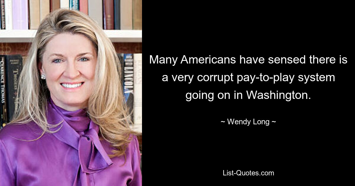 Many Americans have sensed there is a very corrupt pay-to-play system going on in Washington. — © Wendy Long