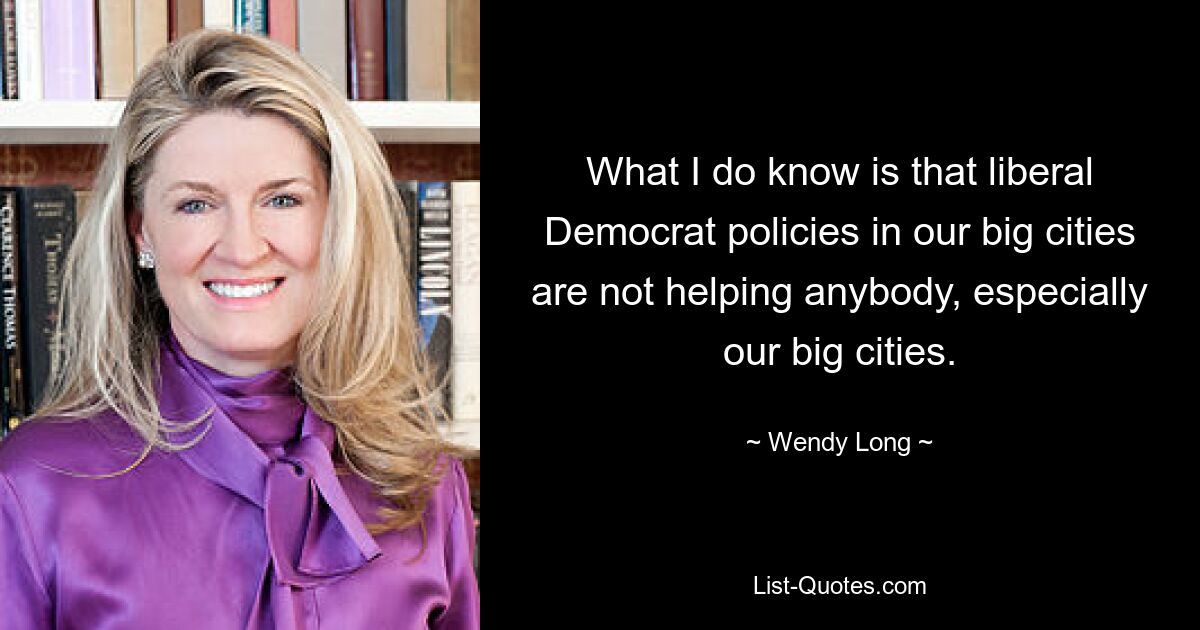 What I do know is that liberal Democrat policies in our big cities are not helping anybody, especially our big cities. — © Wendy Long