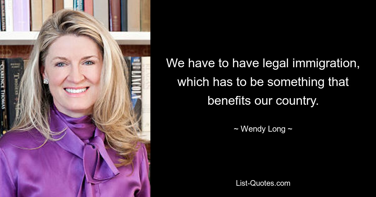 We have to have legal immigration, which has to be something that benefits our country. — © Wendy Long