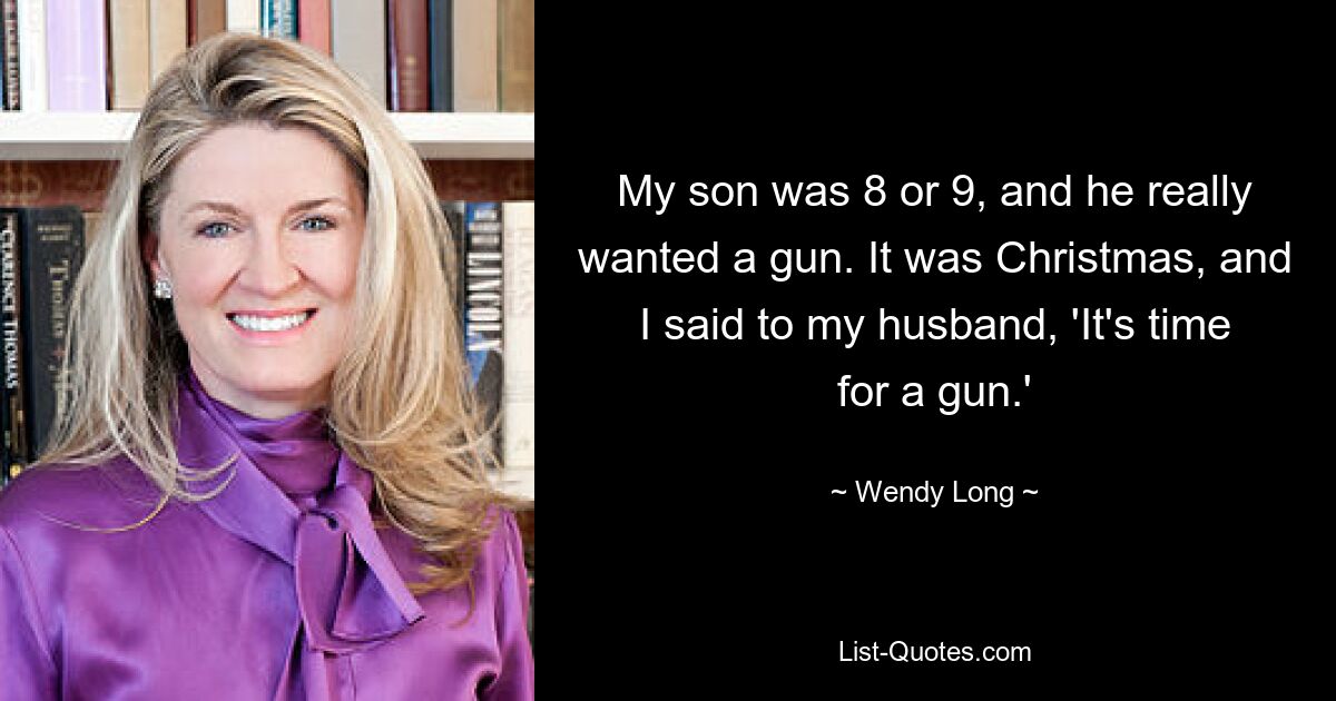 My son was 8 or 9, and he really wanted a gun. It was Christmas, and I said to my husband, 'It's time for a gun.' — © Wendy Long