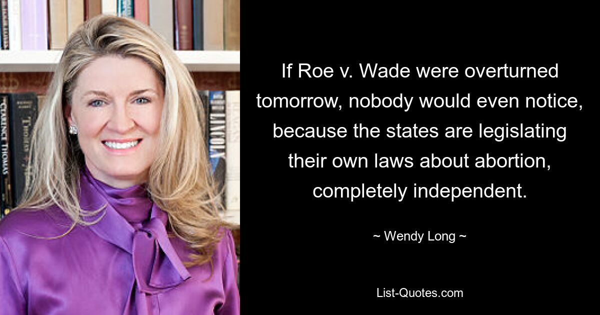 If Roe v. Wade were overturned tomorrow, nobody would even notice, because the states are legislating their own laws about abortion, completely independent. — © Wendy Long