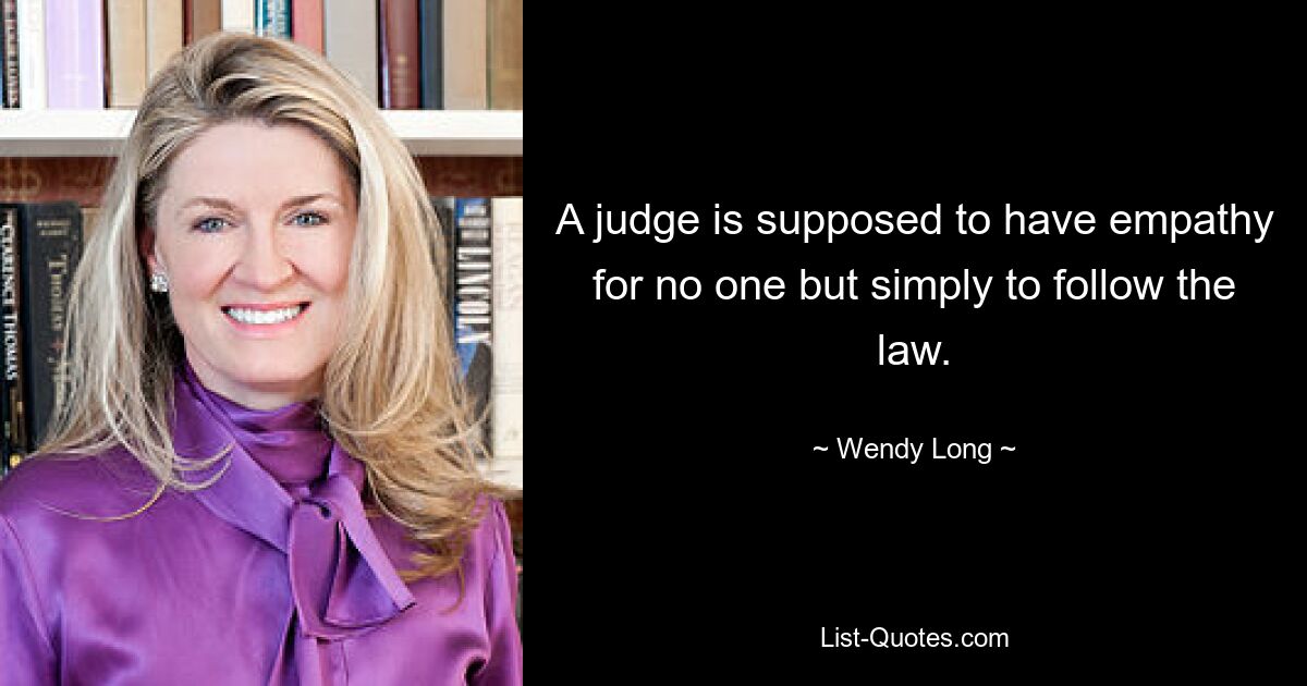 A judge is supposed to have empathy for no one but simply to follow the law. — © Wendy Long