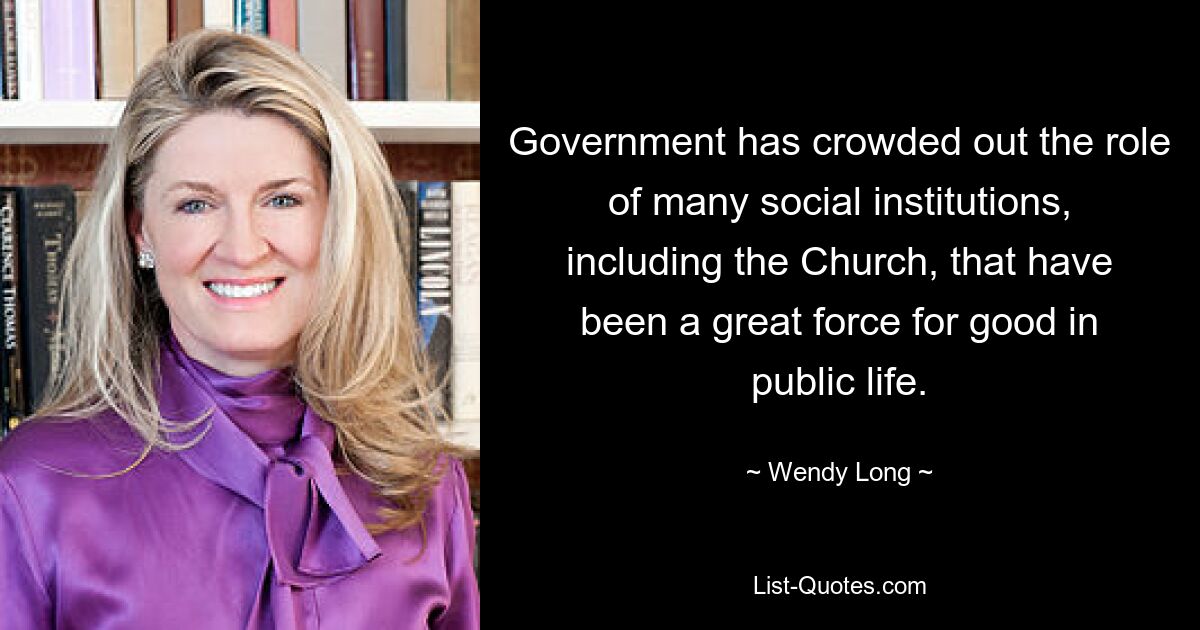 Government has crowded out the role of many social institutions, including the Church, that have been a great force for good in public life. — © Wendy Long