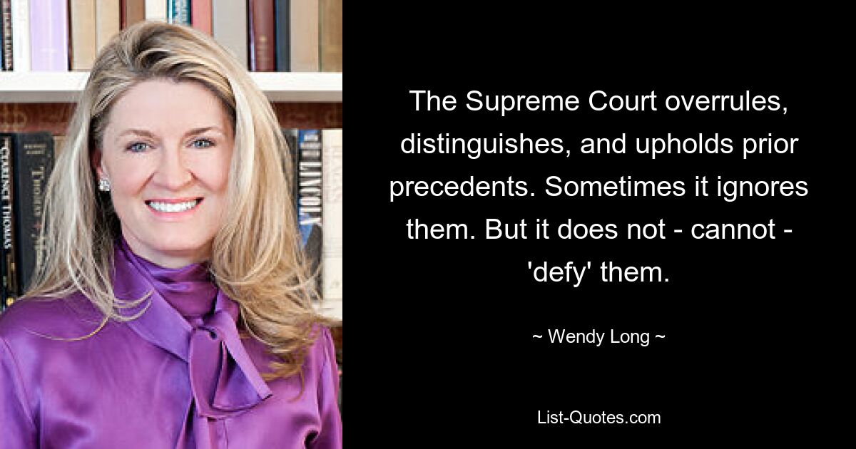 The Supreme Court overrules, distinguishes, and upholds prior precedents. Sometimes it ignores them. But it does not - cannot - 'defy' them. — © Wendy Long