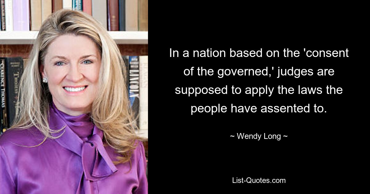 In a nation based on the 'consent of the governed,' judges are supposed to apply the laws the people have assented to. — © Wendy Long