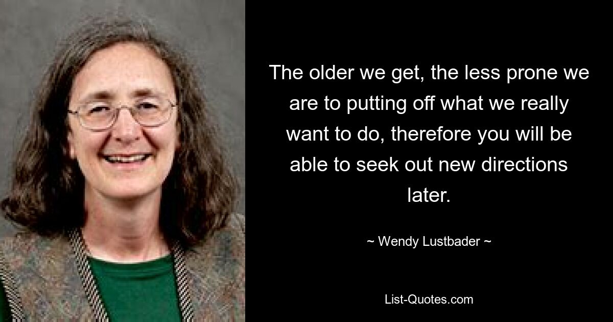 The older we get, the less prone we are to putting off what we really want to do, therefore you will be able to seek out new directions later. — © Wendy Lustbader