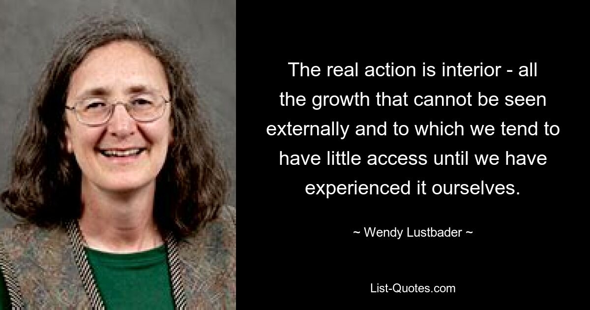 The real action is interior - all the growth that cannot be seen externally and to which we tend to have little access until we have experienced it ourselves. — © Wendy Lustbader