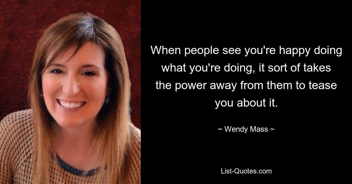 When people see you're happy doing what you're doing, it sort of takes the power away from them to tease you about it. — © Wendy Mass