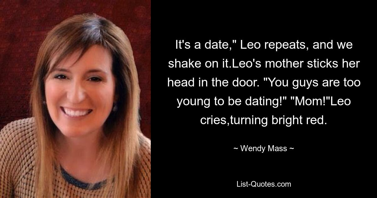 It's a date," Leo repeats, and we shake on it.Leo's mother sticks her head in the door. "You guys are too young to be dating!" "Mom!"Leo cries,turning bright red. — © Wendy Mass