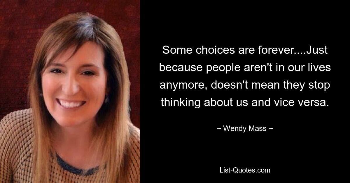 Some choices are forever....Just because people aren't in our lives anymore, doesn't mean they stop thinking about us and vice versa. — © Wendy Mass