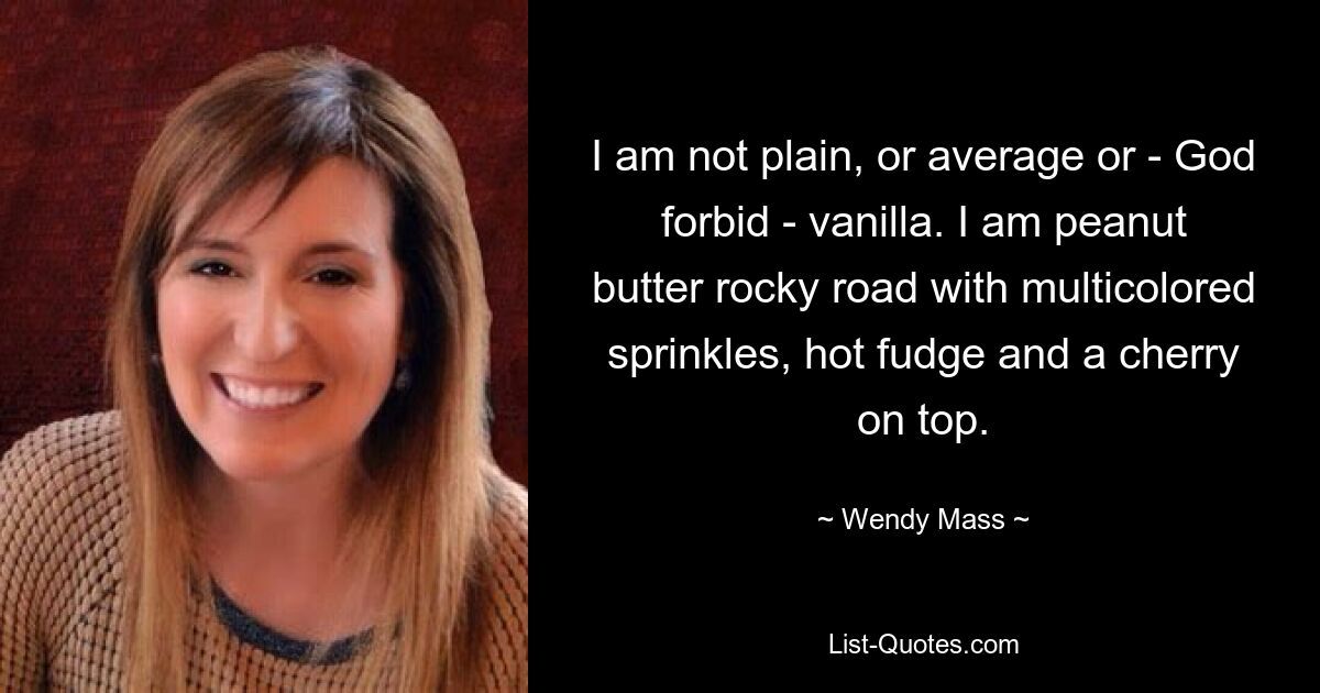 I am not plain, or average or - God forbid - vanilla. I am peanut butter rocky road with multicolored sprinkles, hot fudge and a cherry on top. — © Wendy Mass