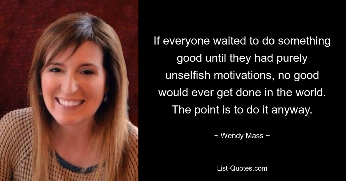 If everyone waited to do something good until they had purely unselfish motivations, no good would ever get done in the world. The point is to do it anyway. — © Wendy Mass