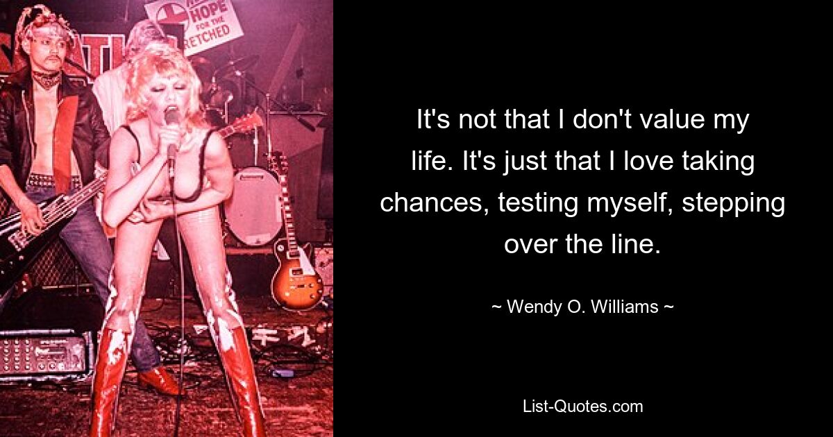 It's not that I don't value my life. It's just that I love taking chances, testing myself, stepping over the line. — © Wendy O. Williams