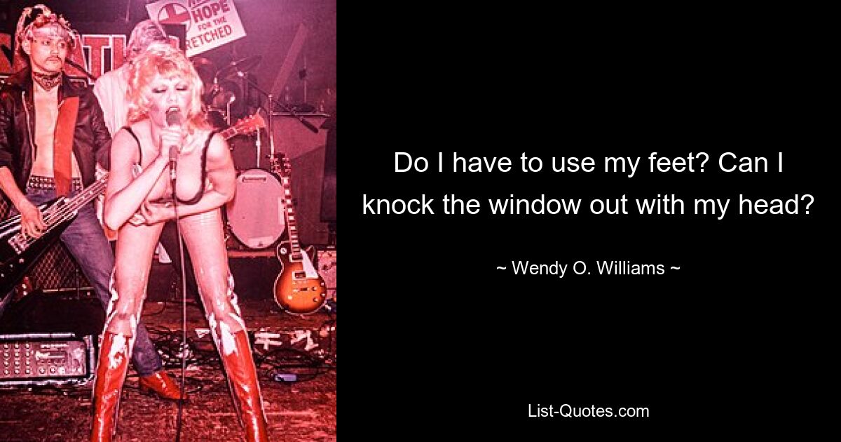 Do I have to use my feet? Can I knock the window out with my head? — © Wendy O. Williams