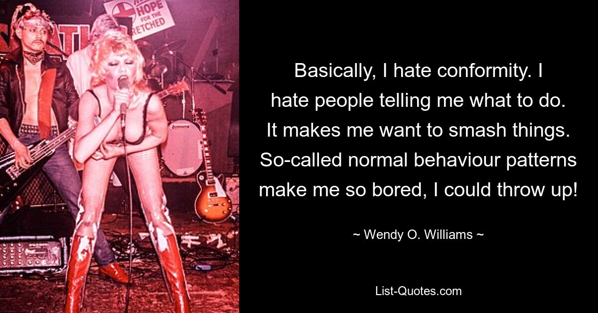 Basically, I hate conformity. I hate people telling me what to do. It makes me want to smash things. So-called normal behaviour patterns make me so bored, I could throw up! — © Wendy O. Williams