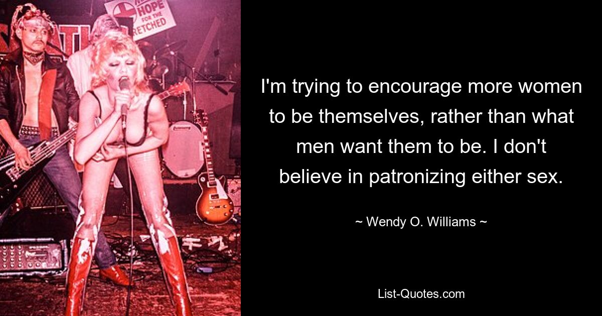 I'm trying to encourage more women to be themselves, rather than what men want them to be. I don't believe in patronizing either sex. — © Wendy O. Williams