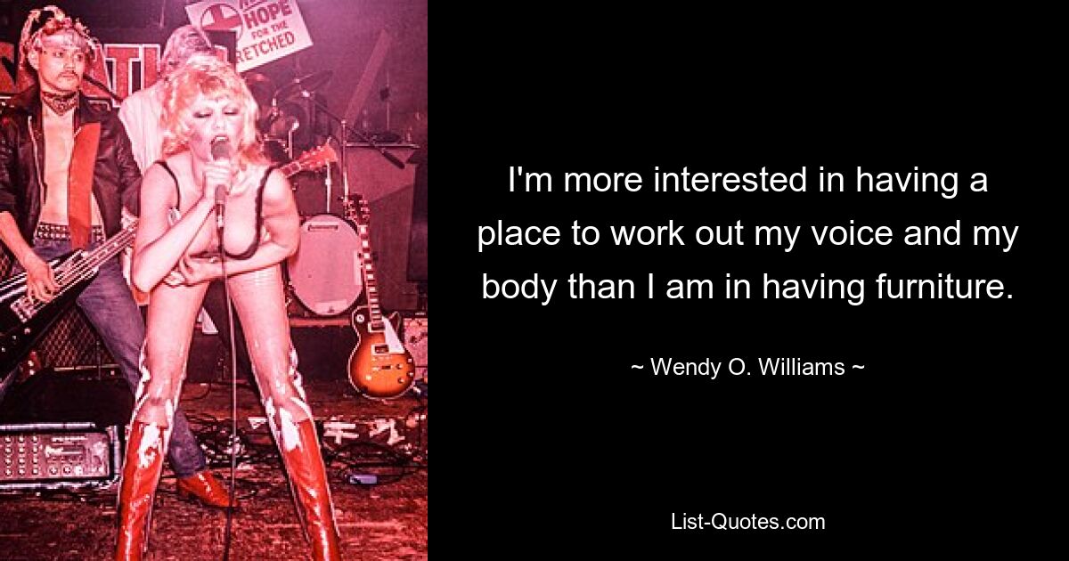 I'm more interested in having a place to work out my voice and my body than I am in having furniture. — © Wendy O. Williams