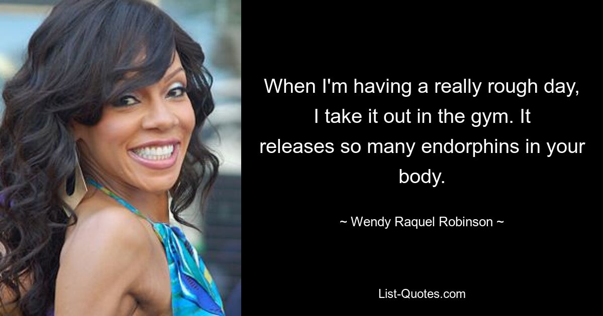 When I'm having a really rough day, I take it out in the gym. It releases so many endorphins in your body. — © Wendy Raquel Robinson