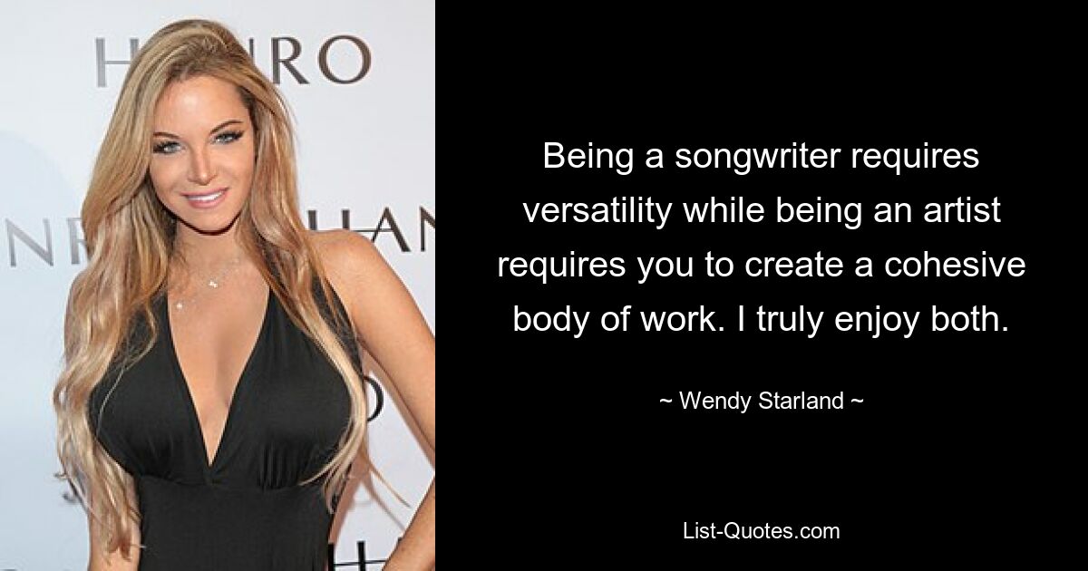 Being a songwriter requires versatility while being an artist requires you to create a cohesive body of work. I truly enjoy both. — © Wendy Starland