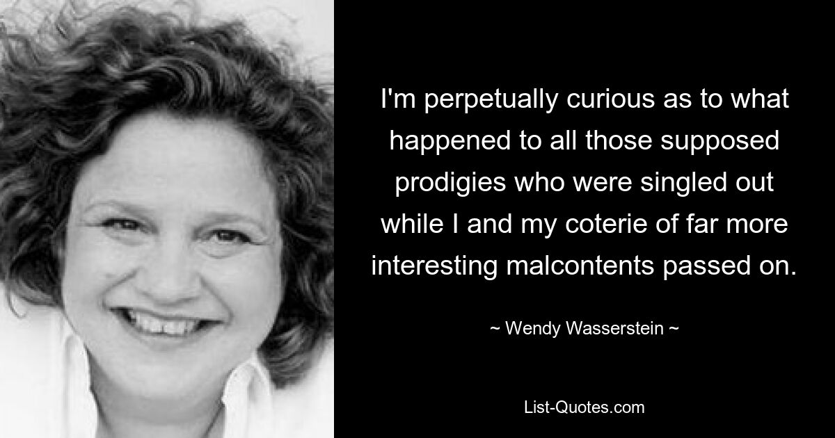 I'm perpetually curious as to what happened to all those supposed prodigies who were singled out while I and my coterie of far more interesting malcontents passed on. — © Wendy Wasserstein