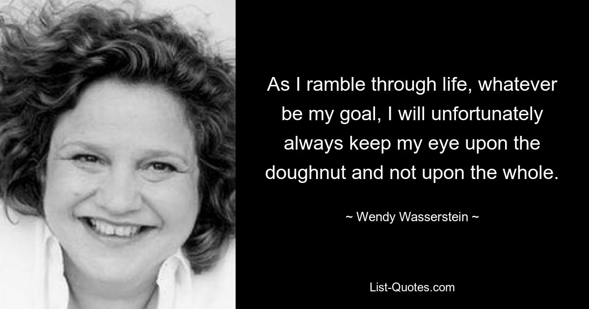 As I ramble through life, whatever be my goal, I will unfortunately always keep my eye upon the doughnut and not upon the whole. — © Wendy Wasserstein