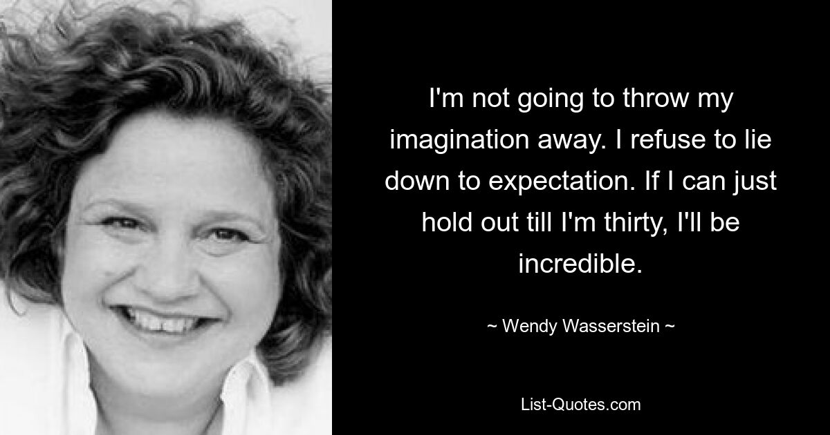 I'm not going to throw my imagination away. I refuse to lie down to expectation. If I can just hold out till I'm thirty, I'll be incredible. — © Wendy Wasserstein